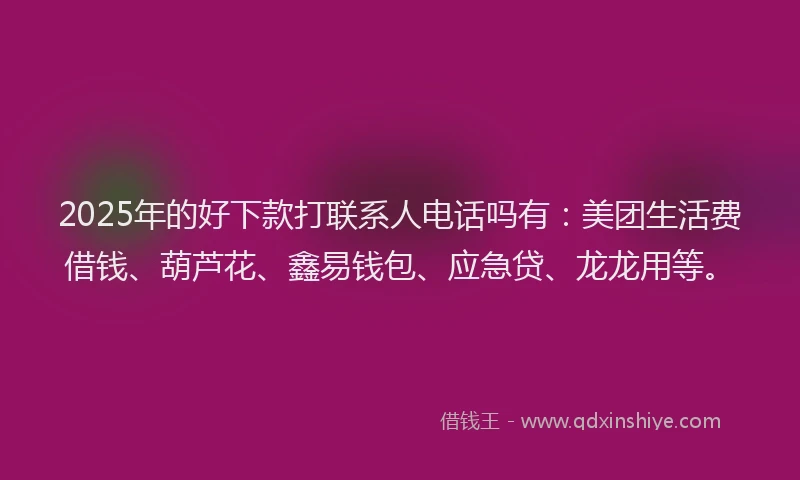 2025年的好下款打联系人电话吗有：美团生活费借钱、葫芦花、鑫易钱包、应急贷、龙龙用等。
