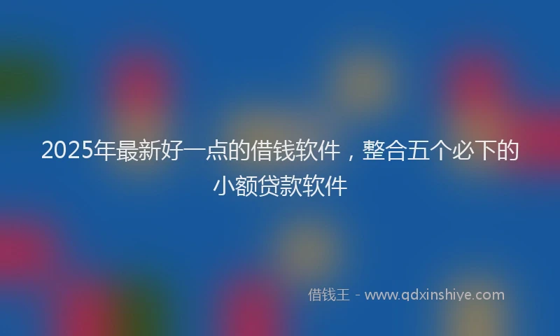 2025年最新好一点的借钱软件，整合五个必下的小额贷款软件