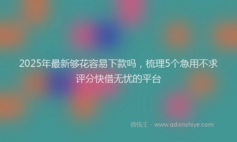 2025年最新够花容易下款吗，梳理5个急用不求评分快借无忧的平台