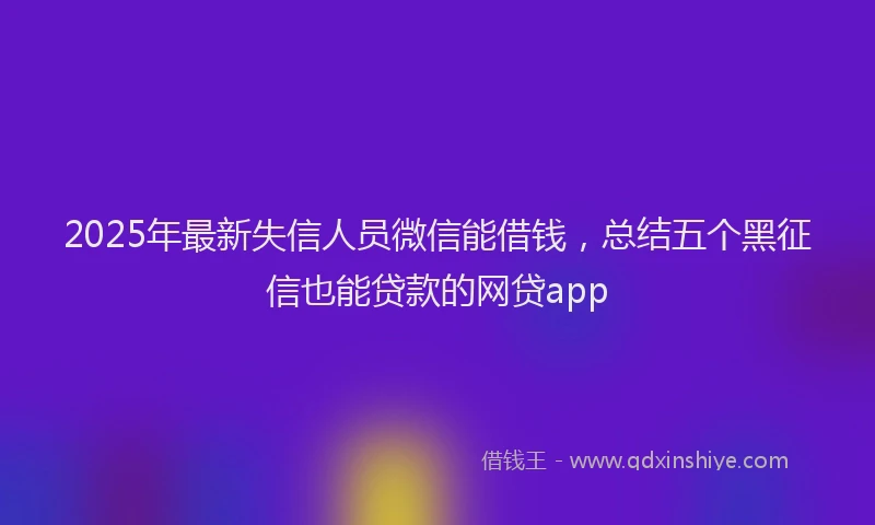 2025年最新失信人员微信能借钱，总结五个黑征信也能贷款的网贷app