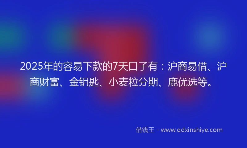 2025年的容易下款的7天口子有：沪商易借、沪商财富、金钥匙、小麦粒分期、鹿优选等。