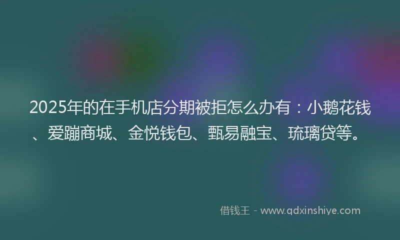 2025年的在手机店分期被拒怎么办有：小鹅花钱、爱蹦商城、金悦钱包、甄易融宝、琉璃贷等。