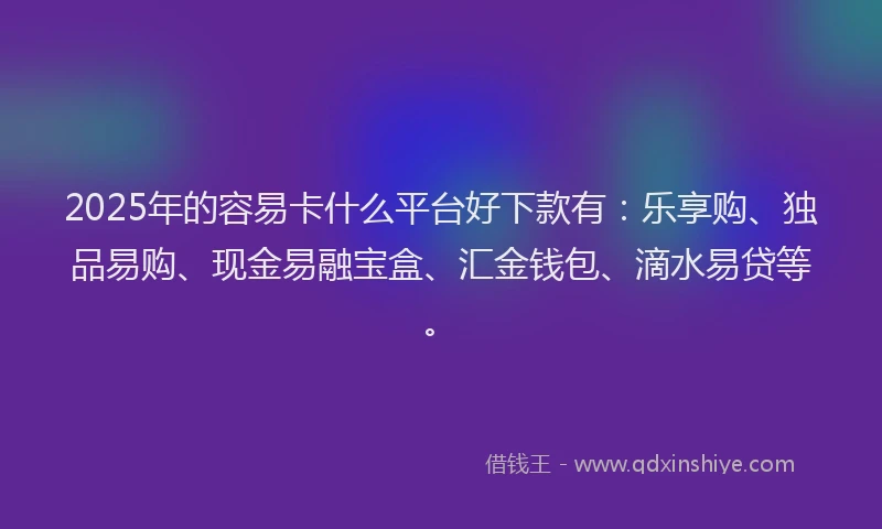 2025年的容易卡什么平台好下款有：乐享购、独品易购、现金易融宝盒、汇金钱包、滴水易贷等。