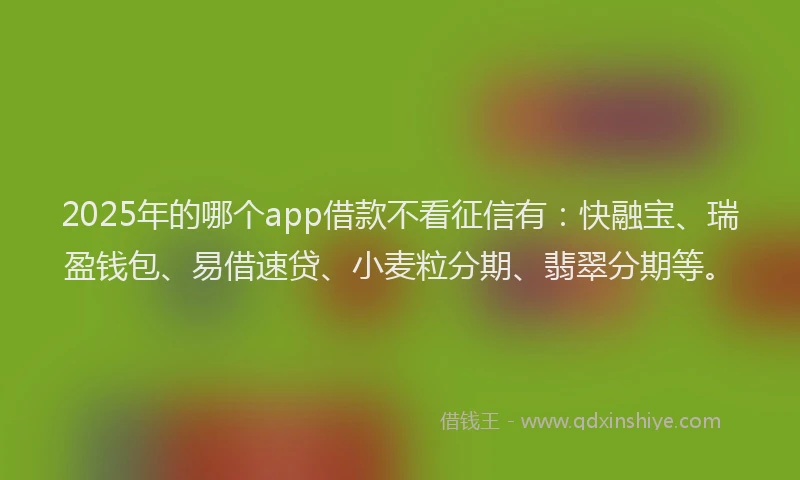 2025年的哪个app借款不看征信有：快融宝、瑞盈钱包、易借速贷、小麦粒分期、翡翠分期等。