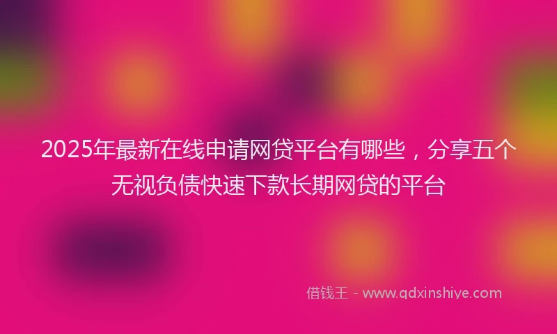2025年最新在线申请网贷平台有哪些，分享五个无视负债快速下款长期网贷的平台