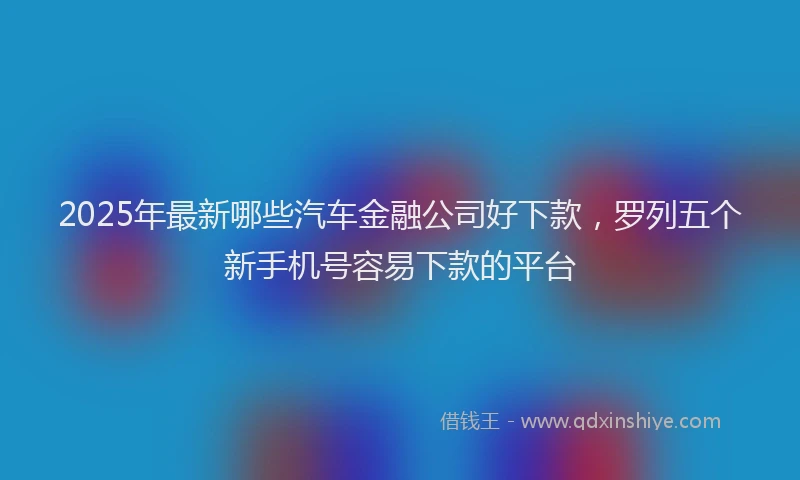 2025年最新哪些汽车金融公司好下款，罗列五个新手机号容易下款的平台