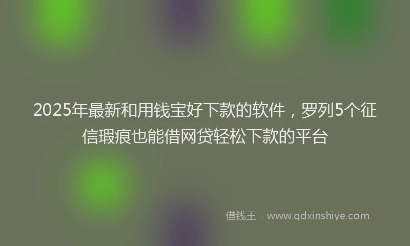 2025年最新和用钱宝好下款的软件，罗列5个征信瑕疵也能借网贷轻松下款的平台