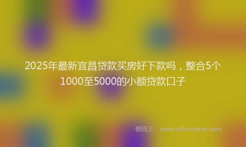 2025年最新宜昌贷款买房好下款吗，整合5个1000至5000的小额贷款口子