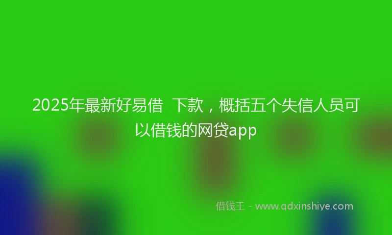 2025年最新好易借  下款，概括五个失信人员可以借钱的网贷app