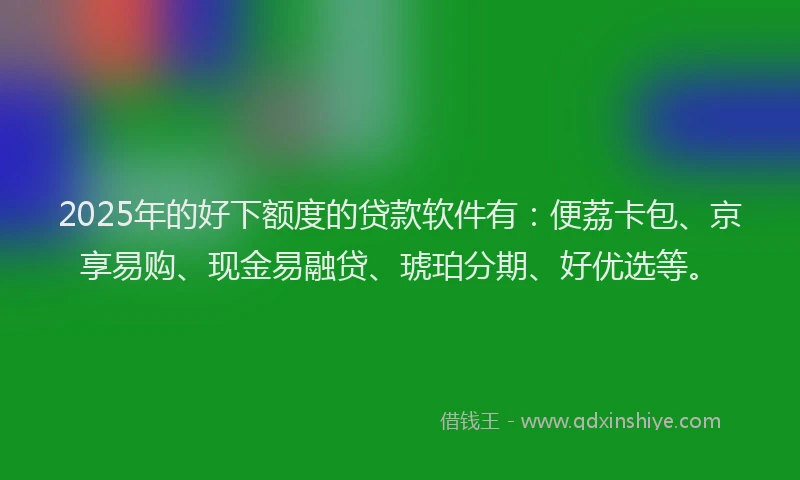 2025年的好下额度的贷款软件有：便荔卡包、京享易购、现金易融贷、琥珀分期、好优选等。