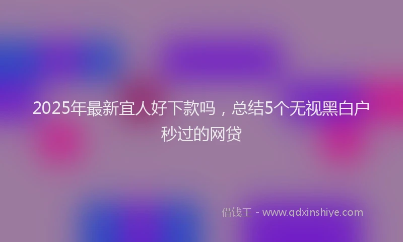 2025年最新宜人好下款吗，总结5个无视黑白户秒过的网贷