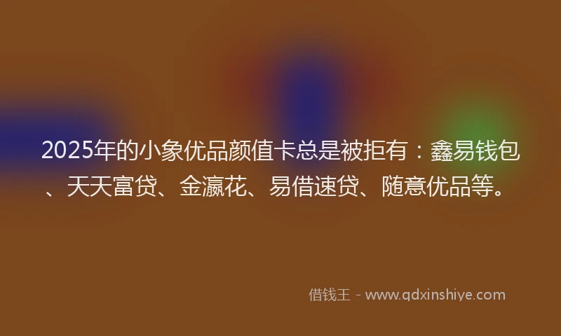 2025年的小象优品颜值卡总是被拒有：鑫易钱包、天天富贷、金瀛花、易借速贷、随意优品等。