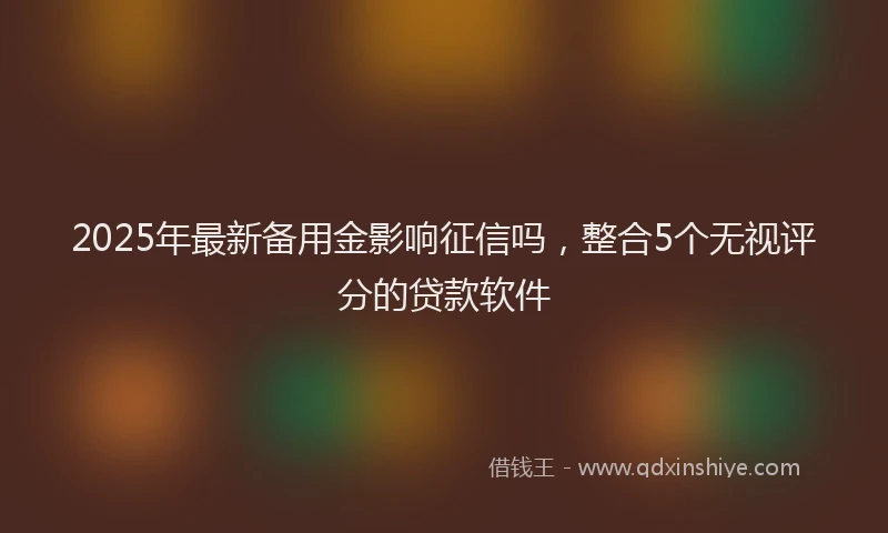 2025年最新备用金影响征信吗，整合5个无视评分的贷款软件