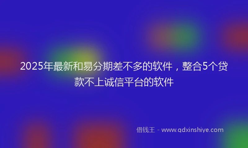 2025年最新和易分期差不多的软件，整合5个贷款不上诚信平台的软件