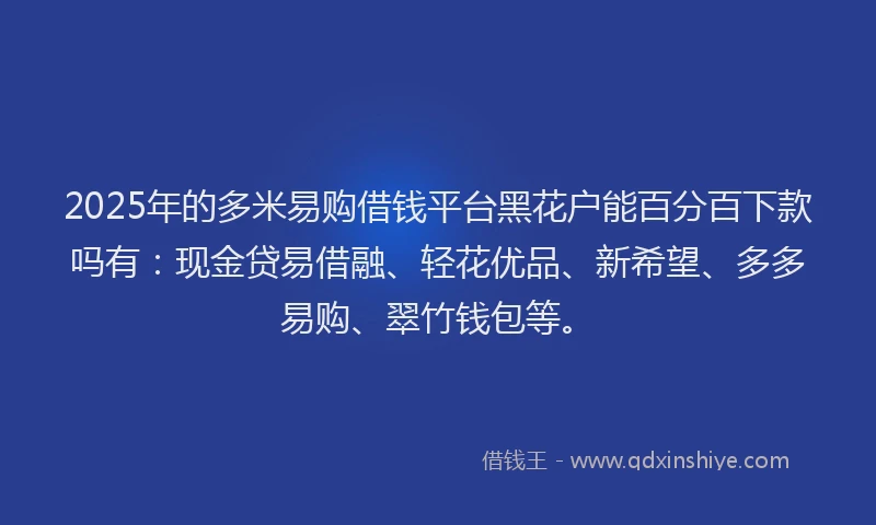 2025年的多米易购借钱平台黑花户能百分百下款吗有：现金贷易借融、轻花优品、新希望、多多易购、翠竹钱包等。