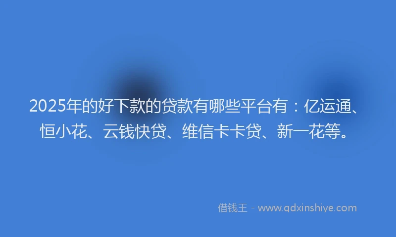 2025年的好下款的贷款有哪些平台有：亿运通、恒小花、云钱快贷、维信卡卡贷、新一花等。