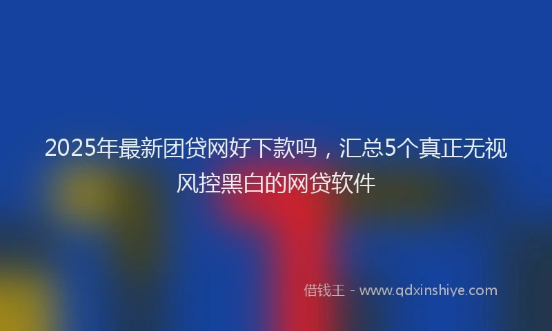 2025年最新团贷网好下款吗，汇总5个真正无视风控黑白的网贷软件