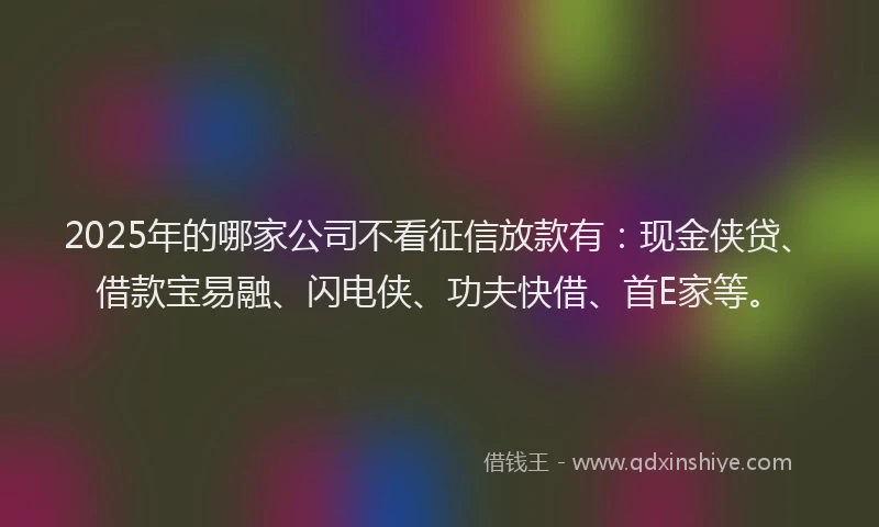 2025年的哪家公司不看征信放款有：现金侠贷、借款宝易融、闪电侠、功夫快借、首E家等。