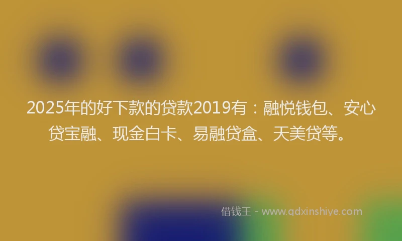 2025年的好下款的贷款2019有：融悦钱包、安心贷宝融、现金白卡、易融贷盒、天美贷等。