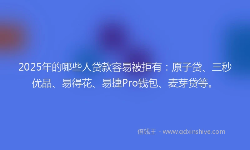 2025年的哪些人贷款容易被拒有：原子贷、三秒优品、易得花、易捷Pro钱包、麦芽贷等。
