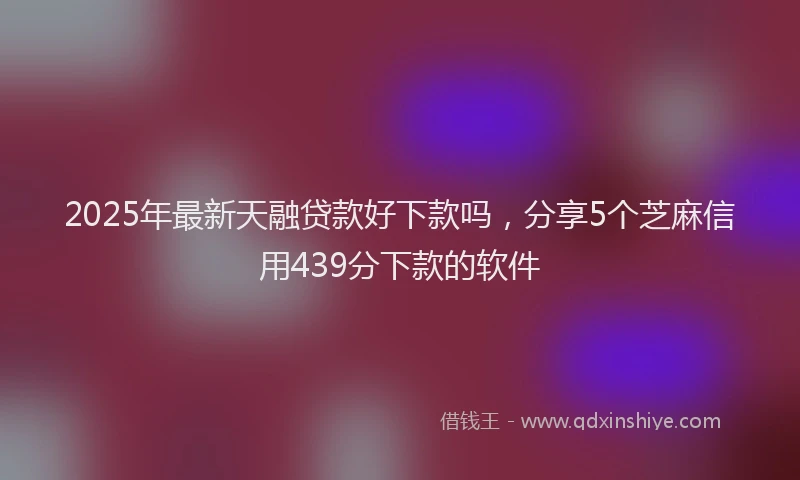 2025年最新天融贷款好下款吗，分享5个芝麻信用439分下款的软件