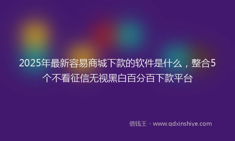 2025年最新容易商城下款的软件是什么，整合5个不看征信无视黑白百分百下款平台