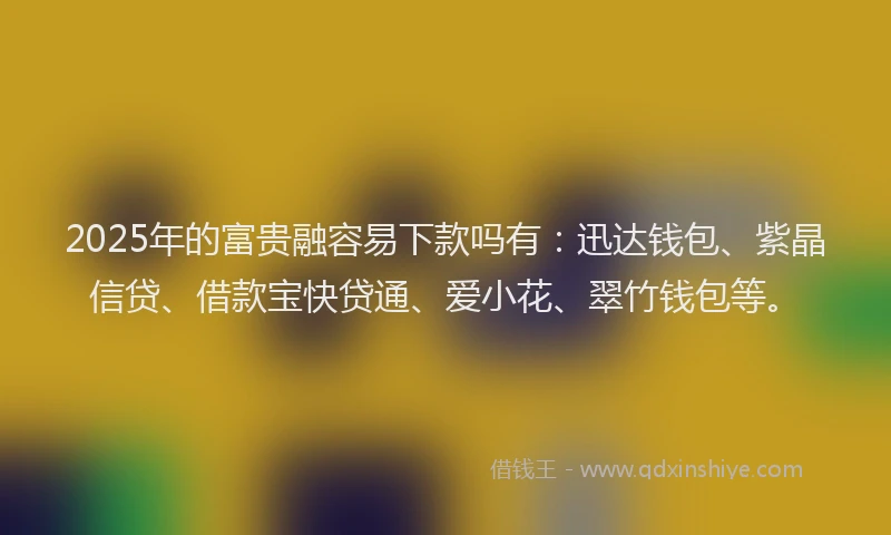 2025年的富贵融容易下款吗有：迅达钱包、紫晶信贷、借款宝快贷通、爱小花、翠竹钱包等。