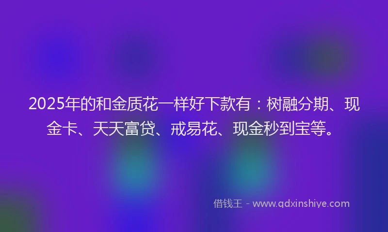 2025年的和金质花一样好下款有：树融分期、现金卡、天天富贷、戒易花、现金秒到宝等。