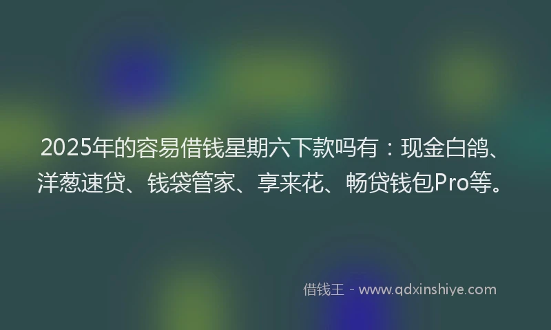 2025年的容易借钱星期六下款吗有：现金白鸽、洋葱速贷、钱袋管家、享来花、畅贷钱包Pro等。