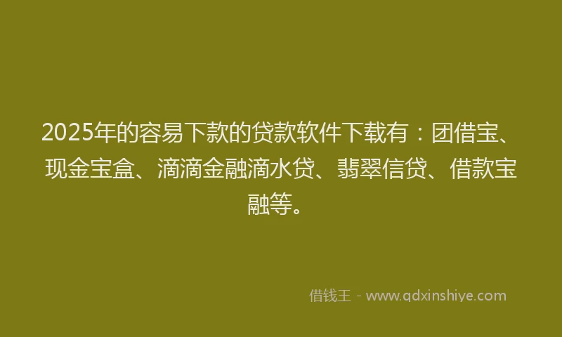 2025年的容易下款的贷款软件下载有：团借宝、现金宝盒、滴滴金融滴水贷、翡翠信贷、借款宝融等。