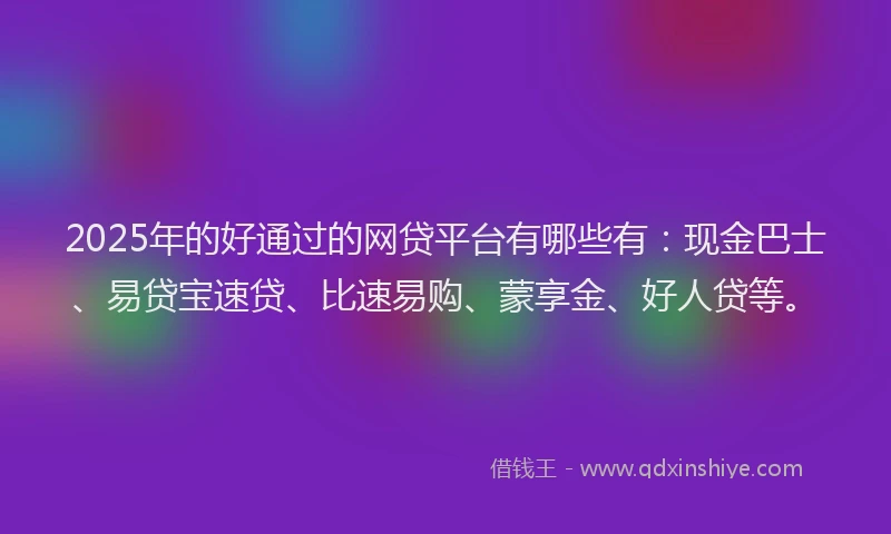 2025年的好通过的网贷平台有哪些有：现金巴士、易贷宝速贷、比速易购、蒙享金、好人贷等。