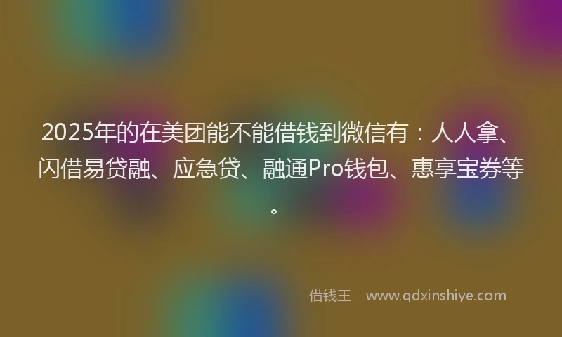 2025年的在美团能不能借钱到微信有：人人拿、闪借易贷融、应急贷、融通Pro钱包、惠享宝券等。