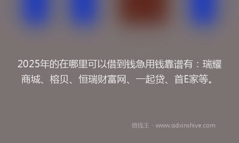 2025年的在哪里可以借到钱急用钱靠谱有：瑞耀商城、榕贝、恒瑞财富网、一起贷、首E家等。