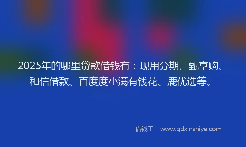 2025年的哪里贷款借钱有：现用分期、甄享购、和信借款、百度度小满有钱花、鹿优选等。