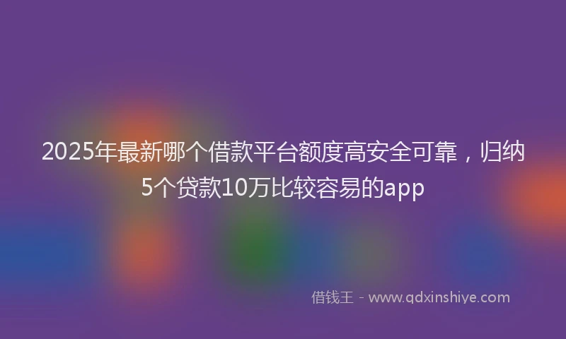 2025年最新哪个借款平台额度高安全可靠，归纳5个贷款10万比较容易的app