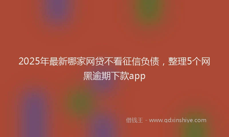 2025年最新哪家网贷不看征信负债，整理5个网黑逾期下款app