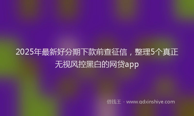 2025年最新好分期下款前查征信，整理5个真正无视风控黑白的网贷app