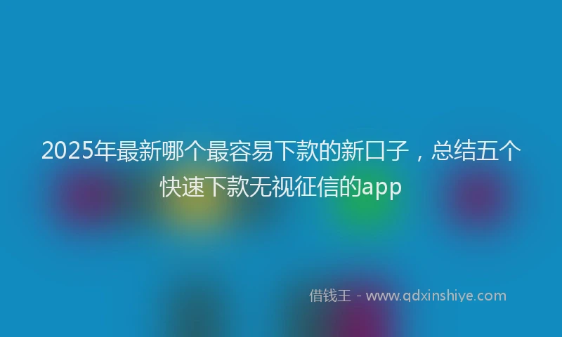 2025年最新哪个最容易下款的新口子，总结五个快速下款无视征信的app