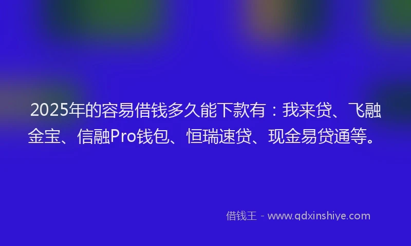 2025年的容易借钱多久能下款有：我来贷、飞融金宝、信融Pro钱包、恒瑞速贷、现金易贷通等。
