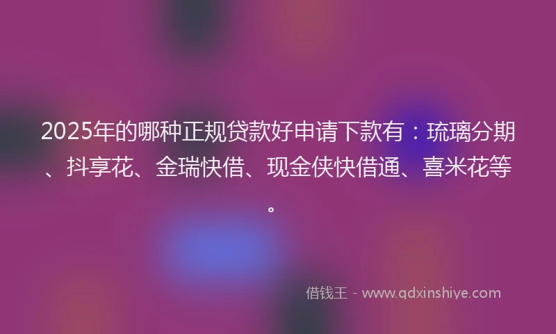2025年的哪种正规贷款好申请下款有：琉璃分期、抖享花、金瑞快借、现金侠快借通、喜米花等。