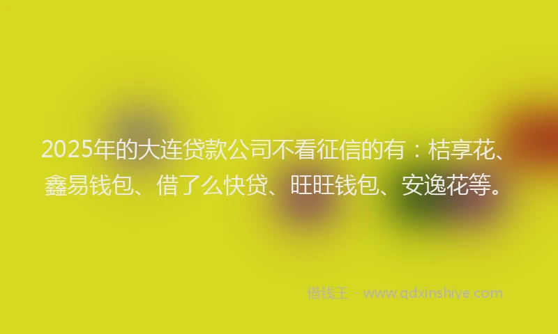 2025年的大连贷款公司不看征信的有：桔享花、鑫易钱包、借了么快贷、旺旺钱包、安逸花等。