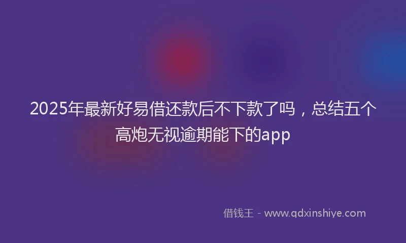2025年最新好易借还款后不下款了吗，总结五个高炮无视逾期能下的app