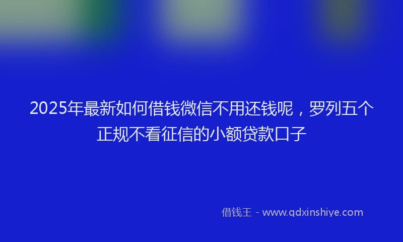 2025年最新如何借钱微信不用还钱呢，罗列五个正规不看征信的小额贷款口子