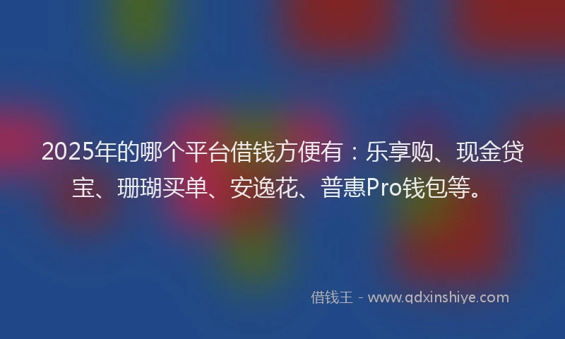 2025年的哪个平台借钱方便有：乐享购、现金贷宝、珊瑚买单、安逸花、普惠Pro钱包等。