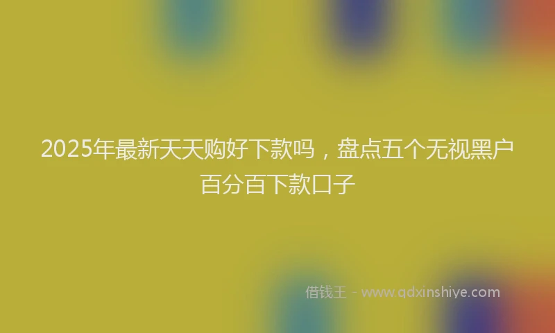 2025年最新天天购好下款吗，盘点五个无视黑户百分百下款口子