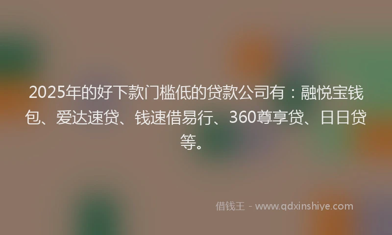 2025年的好下款门槛低的贷款公司有：融悦宝钱包、爱达速贷、钱速借易行、360尊享贷、日日贷等。