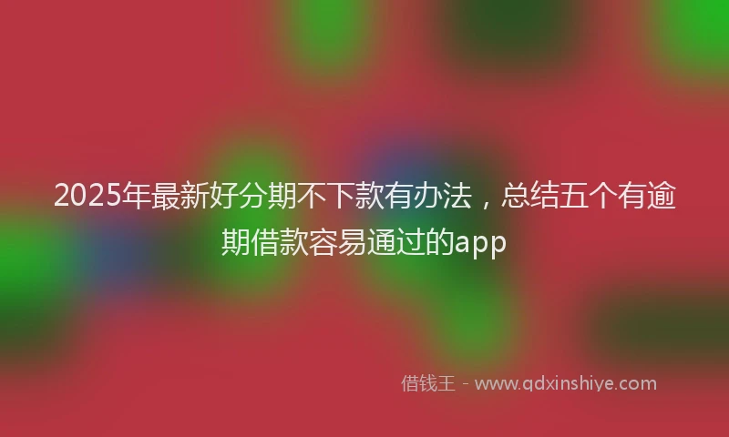 2025年最新好分期不下款有办法，总结五个有逾期借款容易通过的app
