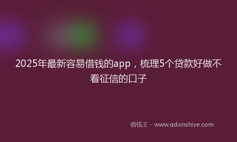2025年最新容易借钱的app，梳理5个贷款好做不看征信的口子