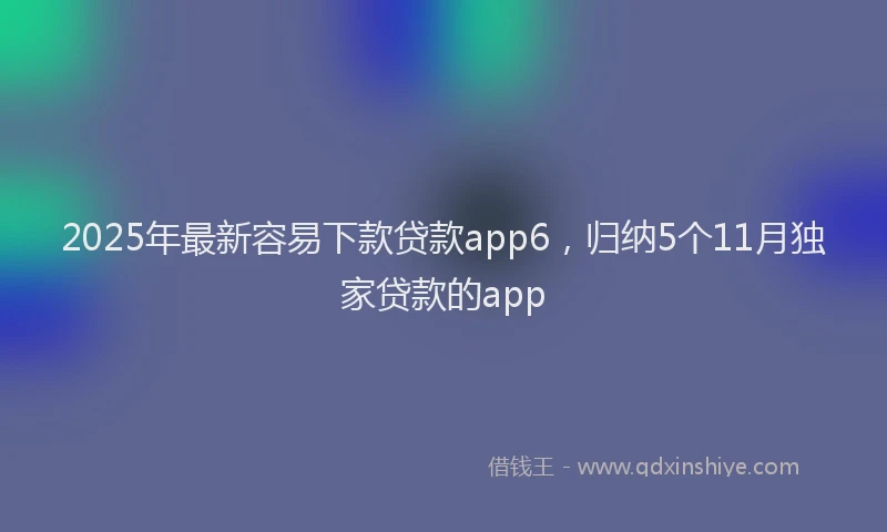 2025年最新容易下款贷款app6，归纳5个11月独家贷款的app