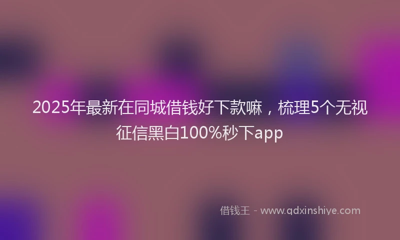 2025年最新在同城借钱好下款嘛，梳理5个无视征信黑白100%秒下app